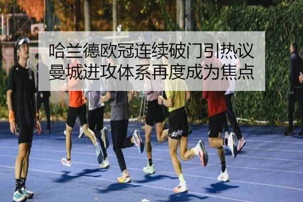 哈兰德欧冠连续破门引热议 曼城进攻体系再度成为焦点