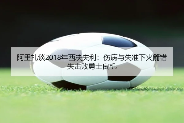 阿里扎谈2018年西决失利：伤病与失准下火箭错失击败勇士良机