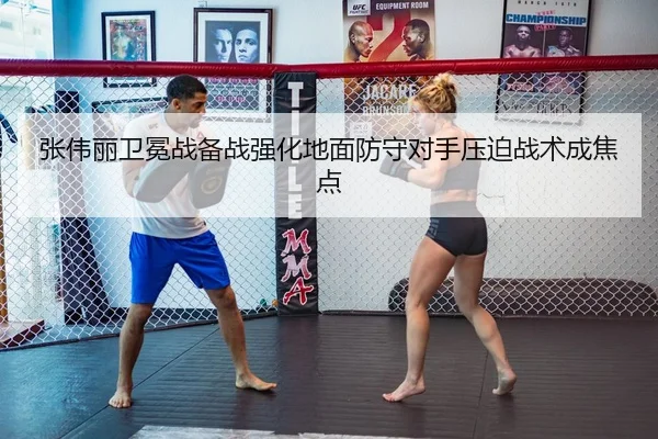 张伟丽卫冕战备战强化地面防守对手压迫战术成焦点